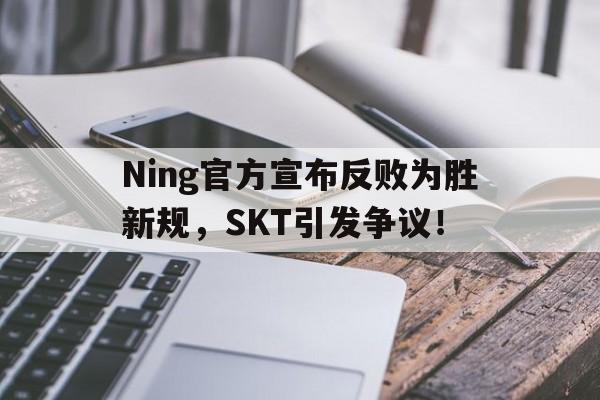 Ning官方宣布反败为胜新规，SKT引发争议！的简单介绍-九游会官方平台
